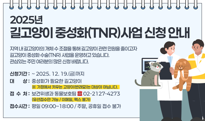 2025년 길고양이 중성화(TNR)사업 신청 안내
지역 내 길고양이의 개체 수 조절을 통해 길고양이 관련 민원을 줄이고자 
길고양이 중성화 수술(TNR) 사업을 운영하고 있습니다.
관심있는 주민 여러분의 많은 신청 바랍니다. 
◈ 신청기간 : ~ 2025. 12. 19.(금)까지
◈ 대    상 : 중성화가 필요한 길고양이
※ 가정에서 키우는 고양이(반려묘)는 대상이 아닙니다.
◈ 접 수 처 : 보건위생과 동물보호팀 ☎ 02-2127-4273   
             (유선접수만 가능 / 이메일, 팩스 불가)
◈ 접수시간 : 평일 09:00~18:00 / 주말, 공휴일 접수 불가