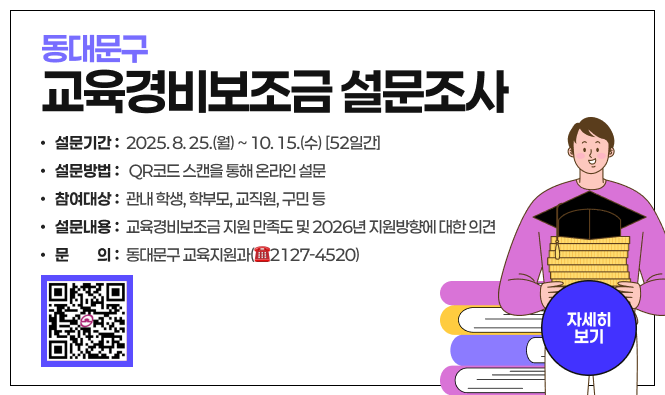 동대문구 교육경비보조금 설문조사
  ○ 설문기간 : 2025. 8. 25.(월) ~ 10. 15.(수) [52일간]
  ○ 설문방법 : QR코드 스캔을 통해 온라인 설문 
  ○ 참여대상 : 관내 학생, 학부모, 교직원, 구민 등
  ○ 설문내용 : 교육경비보조금 지원 만족도 및 2026년 지원방향에 대한 의견
  ○ 문    의 : 동대문구 교육지원과(☎2127-4520)
자세히보기