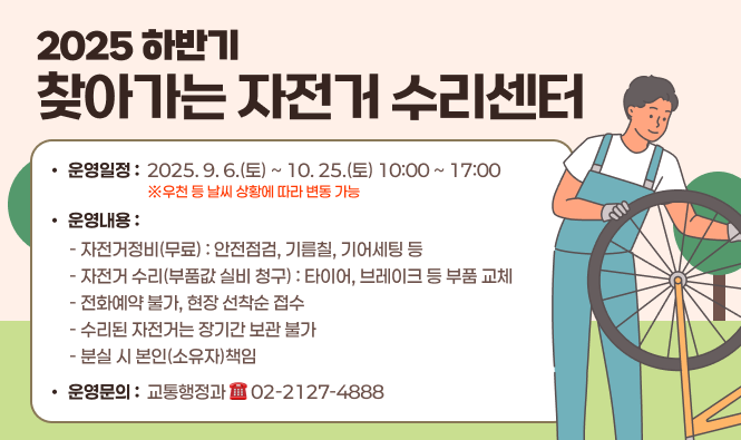 2025 하반기 「찾아가는 자전거 수리센터」
운영일정 : 2025. 9. 6.(토) ~ 10. 25.(토) 10:00 ~ 17:00 ※우천 등 날씨 상황에 따라 변동 가능
운영내용 
 - 자전거정비(무료) : 안전점검, 기름칠, 기어세팅 등
 - 자전거 수리(부품값 실비 청구) : 타이어, 브레이크 등 부품 교체
 - 전화예약 불가, 현장 선착순 접수
 - 수리된 자전거는 장기간 보관 불가
 - 분실 시 본인(소유자)책임
운영문의 : 교통행정과 ☎02-2127-4888
자세히보기