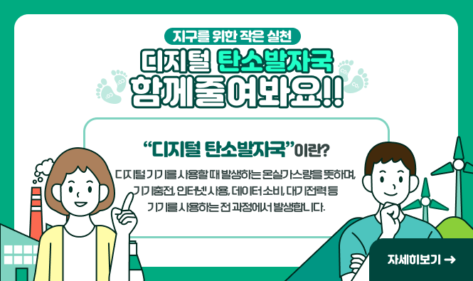 디지털 탄소발자국 함께줄여봐요!!
지구를위한 작은실천
디지털 탄소발자국이란?
디지털 기기를 사용할 때 발생하는 온실가스량을 뜻하며,
기기충전, 인터넷 사용, 데이터 소비, 대기전력 등 기기를 사용하는 전 과정에서 발생합니다.
자세히보기