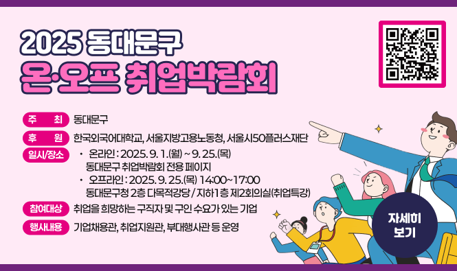 2025 동대문구 온·오프 취업박람회
  ◦ 주     최 : 동대문구
  ◦ 후     원 : 한국외국어대학교, 서울지방고용노동청, 서울시50플러스재단
  ◦ 일시/장소
    - 온 라 인 : 2025. 9. 1.(월) ~ 9. 25.(목)
                동대문구 취업박람회 전용 페이지
    - 오프라인 : 2025. 9. 25.(목) 14:00~17:00
                동대문구청 2층 다목적강당 / 지하1층 제2회의실(취업특강)
  ◦ 참여대상 : 취업을 희망하는 구직자 및 구인 수요가 있는 기업
  ◦ 행사내용 : 기업채용관, 취업지원관, 부대행사관 등 운영
'자세히보기'
