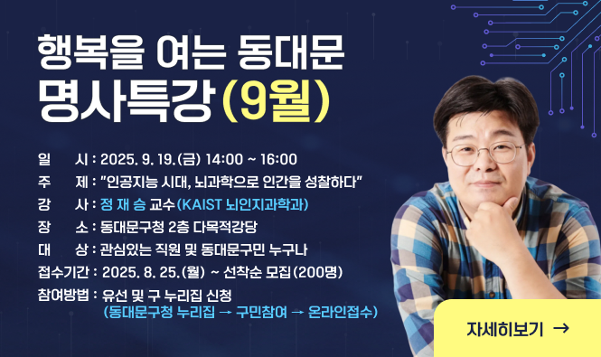 행복을 여는 동대문 명사특강(9월)
일    시 : 2025. 9. 19.(금) 14:00 ~ 16:00
주    제 : "인공지능 시대, 뇌과학으로 인간을 성찰하다"
강    사 : 정 재 승 교수(KAIST 뇌인지과학과)
장    소 : 동대문구청 2층 다목적강당
대    상 : 관심있는 직원 및 동대문구민 누구나
접수기간 : 2025. 8. 25.(월) ~ 선착순 모집(200명)
참여방법 :  유선 및 구 누리집 신청(동대문구청 누리집 → 구민참여 → 온라인접수)
자세히보기