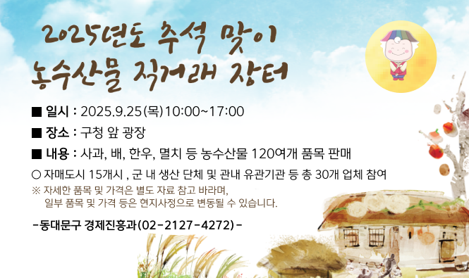 2025년도 추석 맞이 농수산물 직거래 장터
일시 : 2025.09.25(목) 10:00 ~ 17:00
장소 : 구청 앞 광장
내용 : 사과, 배, 한우, 멸치 등 농수산물 120여개 품목 판매
자매도시 15개시, 군 내 생산 단체 및 관내 유관기관 등 총 28개 업체 참여
※ 자세한 품목 및 가격은 별도 자료 참고 바라며, 일부 품목 및 가격 등은 현지사정으로 변동 될 수 있습니다.
-동대문구 경제진흥과(02-2127-4272)-