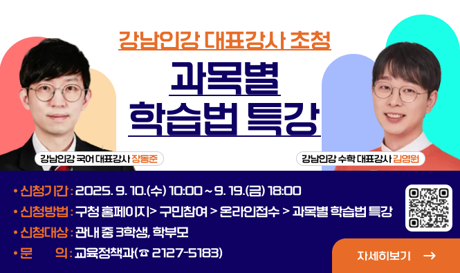 강남인강 대표강사 초청 『과목별 학습법 특강』
  ❍ 신청기간 : 2025. 9. 10.(수) 10:00 ~ 9. 19.(금) 18:00
  ❍ 신청방법 : 구청 홈페이지> 구민참여 > 온라인접수 > 과목별 학습법 특강
  ❍ 신청대상 : 관내 중 3학생, 학부모
  ❍ 문    의 : 교육정책과(☎ 2127-5183)
자세히보기