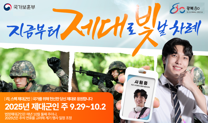 국가보훈부 광복80
지금부터 제대로 빛날 차례
리;스펙 제대군인 국가를 위해 헌신한 당신 제대로 응원합니다.
2025년 제대군인 주 9.29 ~ 10.2
법정제대군인은 매년 10월 둘째 주이나, 2025년은 추석 연휴를 고려해 행사 일정 조정