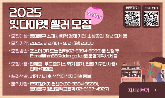 2025 잇다마켓 셀러 모집
▶ 모집대상 : 동대문구 소재 사회적 경제 기업, 소상공인, 청년 단체 등
▶ 모집기간 : 2025. 9. 2.(화) ~ 9. 21.(일) 23:00
▶ 모집방법 : 포스터 QR 또는 전화(02-3394-3599)로 신청 후 E-mail(lhm88@ddm.go.kr)로 운영계획서 제출
▶ 모집내용 : 판매존 , 푸드존(가스 화기 불가, 전열 기구만 사용) , 판매+체험존
▶ 셀러선발 : 서면 심사 후 선정 대상자 개별 통보 
▶ 문의사항 : ESG경제지원센터(02-3394-3599), 동대문구 청년정책고용과 02-2127-4927)
자세히보기