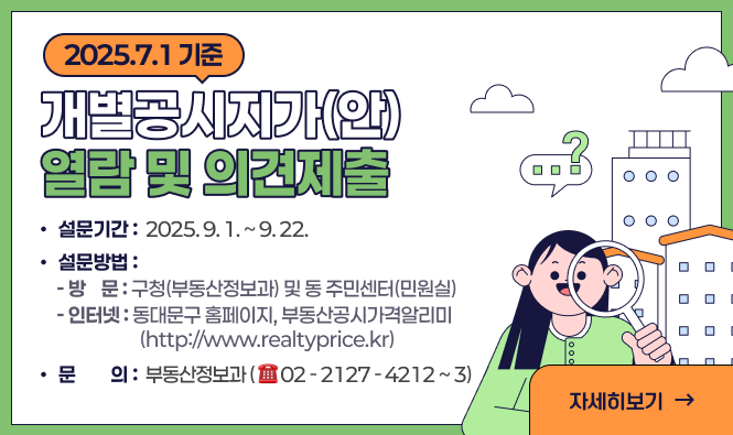 2025. 7. 1. 기준 개별공시지가(안) 열람 및 의견제출
기간 : 2025. 9. 1. ~ 9. 22.
방법
- 방 문 :구청(부동산정보과) 및 동 주민센터(민원실)
- 인터넷 : 동대문구 홈페이지, 부동산공시가격알리미(http://www.realtyprice.kr)
문의 : 부동산정보과(☎02-2127-4212~3)