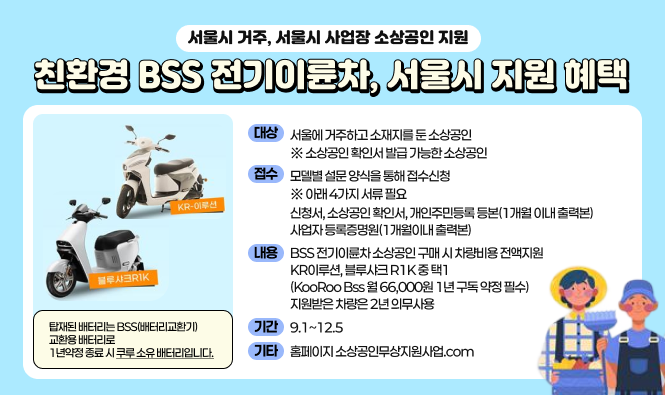 서울시 거주, 서울시 사업장 소상공인 지원
친환경 BSS 전기이륜차, 서울시 지원 혜택
대상 : 서울에 거주하고 소재지를 둔 소상공인 ※ 소상공인 확인서 발급 가능한 소상공인
접수 : 모델별 설문 양식을 통해 접수신청 ※ 아래 4가지 서류 필요 - 신청서, 소상공인 확인서, 개인주민등록 등본(1개월 이내 출력본), 사업자 등록증명원(1개월 이내 출력본)
내용 : BSS전기이륜차 소상공인 구매 시 차량비용 전액지원
KR이루션, 블루샤크R1K중 택1 (KooRoo Bss월 66,000원 1년 구독 약정 필수) 지원받은 차량은 2년 의무사용
기간 : 9.1 ~ 12.5
기타 : 홈페이지 소상공인무상지원사업.com
탑재된 배터리는 BSS배터리교환기 교환용 배터리로 1년약정 종료 시 쿠루 소유 배터리입니다.