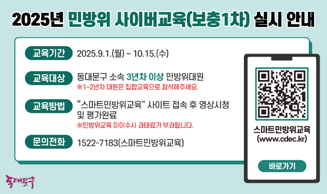 가. 대  상 : 2025년 동대문구 민방위 사이버교육 대상자(3년차 ~ 만 40세)
    나. 장  소 : 우리 구 홈페이지
    다. 기  간 : 2025. 9. 1. (월) ~ 10. 15. (수)
     ※ 교육 기간 중 24시간 수강 가능
    라. 주  소 : https://www.cdec.kr/