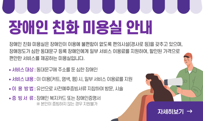 장애인 친화 미용실 운영 안내
장애인 친화 미용실은 장애인이 이용에 불편함이 없도록 편의시설(경사로 등)을 갖추고 있으며, 장애정도가 심한 동대문구 등록 장애인에게 일부 서비스 이용료를 지원하여, 할인된 가격으로 편안한 서비스를 제공하는 미용실입니다. 
 - 서비스 대상 : 동대문구에 주소를 둔 심한 장애인 
 - 서비스 내용 : 이·미용(커트, 염색, 펌) 시, 일부 서비스 이용료를 지원
 -  이용 방법 : 유선으로 사전예약 후 증빙서류 지참하여 방문, 시술 
 - 증빙 서류 : 장애인 복지카드 또는 장애인증명서   ※ 본인이 증빙하지 않는 경우 지원불가 
'자세히보기'
