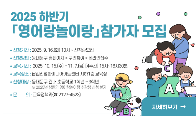 2025 하반기 영어랑놀이랑」참가자 모집
신청기간 : 2025. 9. 16.(화) 10시 ~ 선착순모집
신청방법 : 동대문구 홈페이지 > 구민참여 > 온라인접수
교육기간 : 2025. 10. 15.(수) ~ 11. 7.(금) [4주간] 15시~16시30분
교육장소 : 답십리영화미디어아트센터 지하1층 교육장
신청대상 : 동대문구 관내 초등학교 1학년 ~ 3학년
              ※ 2025년 상반기 영어랑놀이랑 수강생 신청 불가
문    의 : 교육정책과(☎ 2127-4523)
자세히보기