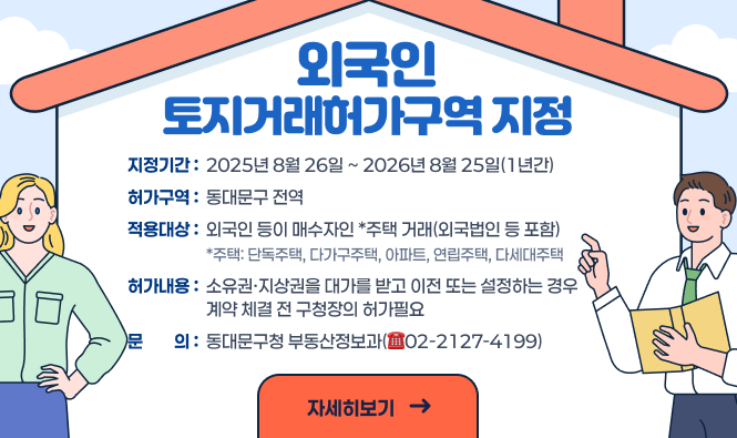 외국인 토지거래허가구역 지정
  ❍ 지정기간 : 2025년 8월 26일 ~ 2026년 8월 25일(1년간)
  ❍ 허가구역 : 동대문구 전역
  ❍ 적용대상 : 외국인 등이 매수자인 *주택 거래(외국법인 등 포함)
                *주택: 단독주택, 다가구주택, 아파트, 연립주택, 다세대주택
  ❍ 허가내용 : 소유권·지상권을 대가를 받고 이전 또는 설정하는 경우 계약 체결 전 구청장의 허가필요
  ❍ 문    의 : 동대문구청 부동산정보과(☎02-2127-4199)
  '자세히보기'