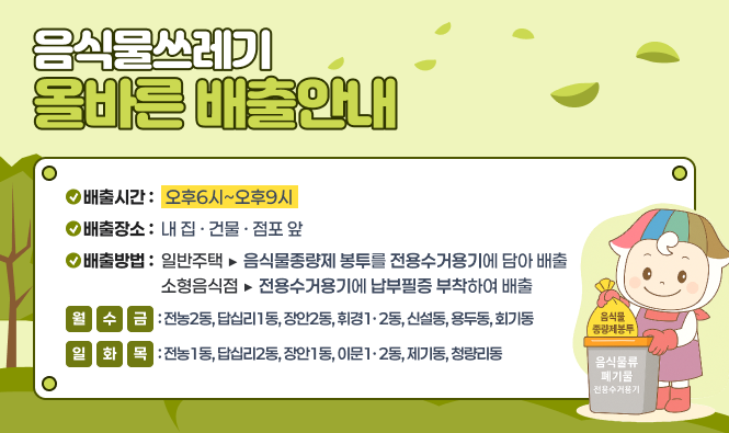 음식물쓰레기 올바른 배출안내
배출시간 : 오후6시~오후9시
배출장소 : 내 집 · 건물 · 점포 앞
배출방법 : 일반주택 ▶ 음식물종량제 봉투를 전용수거용기에 담아 배출
소형음식점 ▶ 전용수거용기에 납부필증을 부착하여 배출
월,수,금 : 전농2동, 답십리1동, 장안2동, 휘경1·2동, 신설동, 용두동, 회기동
일,화,목 : 전농1동, 답십리2동, 장안1동, 이문1·2동, 제기동, 청량리동