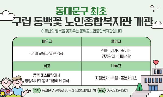 동대문구 최초 구립 동백꽃 노인종합복지관 개관
어르신의 행복을 꽃피우는 동백꽃노인종합복지관입니다.
배우고 : 54개 교육과 열린 강좌
즐기고 : 스마트기기로 즐기는 건강관리 · 취미생활
쉬고 : 동백 레스토랑에서 영양식사와 동백다방에서 휴식
나누고 : 자원봉사 · 후원 · 돌봄서비스
위치 : 동대문구 전농로 30길 3(서울시립대 옆)
문의 : 02-2212-1201
