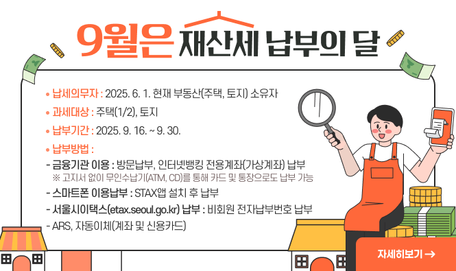 9월은 재산세 납부의 달
 ○ 납세의무자 : 2025. 6. 1. 현재 부동산(주택, 토지) 소유자
 ○ 과세대상 : 주택(1/2), 토지
 ○ 납부기간 : 2025. 9. 16. ~ 9. 30.
 ○ 납부방법 
   - 금융기관 이용 : 방문납부, 인터넷뱅킹 전용계좌(가상계좌) 납부
             ※ 고지서 없이 무인수납기(ATM, CD)를 통해 카드 및 통장으로도 납부 가능
   - 스마트폰 이용납부 : STAX앱 설치 후 납부
   - 서울시이택스(etax.seoul.go.kr) 납부 : 비회원 전자납부번호 납부     
   - ARS(1599-3900), 자동이체(계좌 및 신용카드)        
"자세히보기"