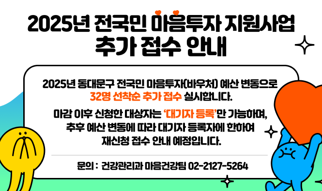 2025년 전국민 마음투자 지원사업 추가 접수 안내
2025년 동대문구 전국민 마음투자(바우처) 예산 변동으로 32명 선착순 추가 접수 실시합니다.
마감 이후 신청한 대상자는 ‘대기자 등록’만 가능하며, 추후 예산 변동에 따라 대기자 등록자에 한하여 재신청 접수 안내 예정입니다.
문의 : 건강관리과 마음건강팀 02-2127-5264