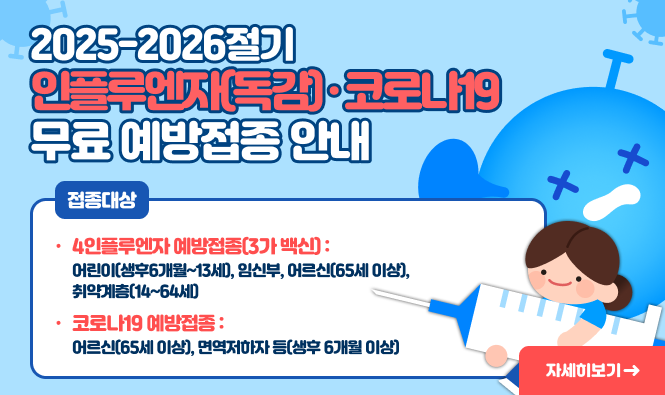 2025-2026절기
인플루엔자(독감) · 코로나19 무료 예방접종 안내
▮ 접종대상   
인플루엔자 예방접종(3가 백신)  : 어린이(생후6개월~13세), 임신부, 어르신(65세 이상), 취약계층(14~64세)
코로나19 예방접종 : 어르신(65세 이상), 면역저하자 등(생후 6개월 이상)
자세히보기
