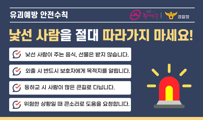 유괴예방 안전수칙 | 행복을 여는 동대문구, 경찰청
낯선 사람을 절대 따라가지 마세요!
낯선 사람이 주는 음식, 선물은 받지 않습니다.
외출 시 반드시 보호자에게 목적지를 알립니다.
등하교 시 사람이 만은 큰길로 다닙니다.
위험한 상황일 떄 큰소리로 도움을 요청합니다.