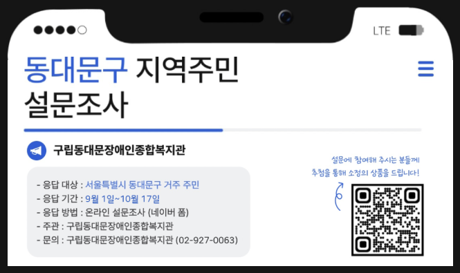 동대문구 지역주민 설문조사
구립동대문장애인종합복지관
응답대상 : 서울특별시 동대문구 거주 주민
응답기간 : 9월 1일 ~ 10월 17일
응답 방법 : 온라인 설문조사 (네이버 폼)
주관 : 구립동대문장애인종합복지관
문의 : 구립동대문장애인종합복지관 (02-927-0063)
설문에 참여해주시는 분들께 추첨을 통해 소정의 상품을 드립니다.