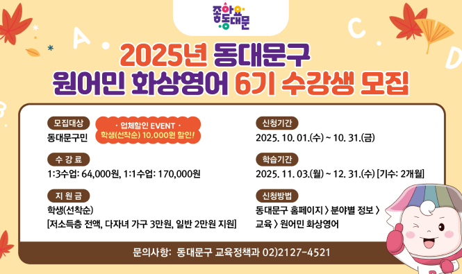 좋아요 동대문
2025년 동대문구 원어민 화상영어 6기 수강생 모집
모집대상 : 동대문구민 (업체할인 EVENT 학생(선착순) 10,000원 할인!)
신청기간 : 2025.10.01.(수) ~ 10.31.(금)
수강료 : 1:3수업 : 64,000원, 1:1수업 : 170,000원
학습기간 : 2025.11.03.(월) ~ 12.31.(수) [기수:2개월]
지원금 : 학생(선착순) [저소득층 전액, 다자녀 가구 3만원, 일반 2만원 지원]
신청방법 : 동대문구 홈페이지 > 분야별 정보 > 교육 > 원어민 화상영어
문의사항 : 동대문구 교육정책과 02)2127-4521