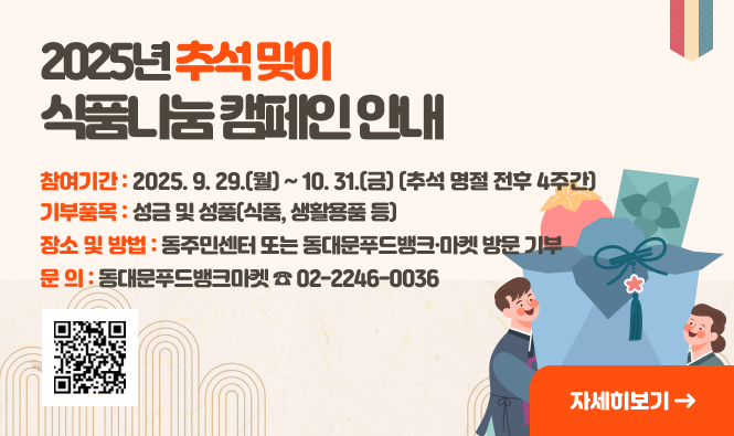 2025년 추석맞이 식품나눔 캠페인 안내 
 참 여 기 간: 2025. 9. 29.(월) ~ 10. 31.(금) (추석 명절 전후 4주간)
 기 부 품 목: 성금 및 성품(식품, 생활용품 등)
 장소 및 방법: 동주민센터 또는 동대문푸드뱅크·마켓 방문 기부 
 문       의 : 동대문푸드뱅크마켓 ☎ 02-2246-0036 
"자세히보기"