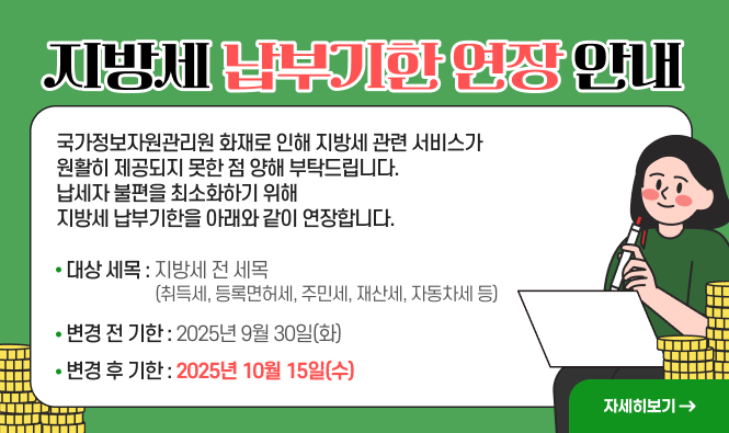 지방세 납부기한 연장 안내
국가정보자원관리원 화재로 인해 지방세 관련 서비스가 원활히 제공되지 못한 점 양해 부탁드립니다. 
납세자 불편을 최소화하기 위해 지방세 납부기한을 아래와 같이 연장합니다.
   ◉ 대상 세목 : 지방세 전 세목 
      (취득세, 등록면허세, 주민세, 재산세, 자동차세 등)
   ◉ 변경 전 기한 : 2025년  9월 30일(화)
   ◉ 변경 후 기한 : 2025년 10월 15일(수)
