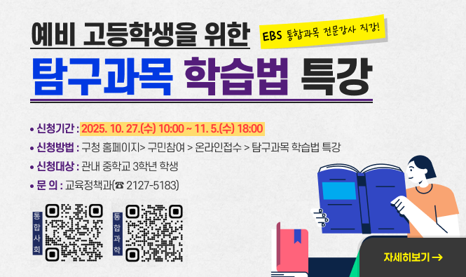 예비 고등학생을 위한 『탐구과목 학습법 특강』
❍ 신청기간 : 2025. 10. 27.(수) 10:00 ~ 11. 5.(수) 18:00
❍ 신청방법 : 구청 홈페이지> 구민참여 > 온라인접수 > 탐구과목 학습법 특강
❍ 신청대상 : 관내 중학교 3학년 학생
❍ 문 의 : 교육정책과(☎ 2127-5183)
"자세히보기"