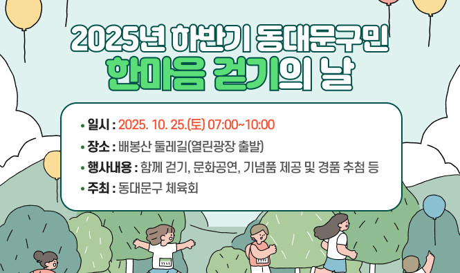◐ 2025년 하반기 동대문구민 한마음 걷기의 날 ◑
 ❍ 일    시 : 2025. 10. 25.(토) 07:00~10:00 
 ❍ 장    소 : 배봉산 둘레길(열린광장 출발)
 ❍ 행사내용 : 함께 걷기, 문화공연, 기념품 제공 및 경품 추첨 등
 ❍ 주    최 : 동대문구체육회