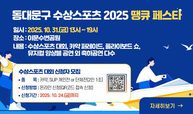 동대문구 수상스포츠 2025 땡큐 페스타
- 일    시 : 2025. 10. 31.(금) 13시 ~ 19시
- 장    소 : 이문수변공원
- 주요내용 : 수상스포츠 대회, 카약 퍼레이드, 플라이보드 쇼, 뮤지컬 앙상블 공연 외 축하공연 다수
♠ 수상스포츠 대회 신청자 모집 ♠
 - 종    목 : 카약, SUP 개인전 or 단체전(2인 1조)
 - 신청방법 : 온라인 신청(QR코드 접속 신청) 
 - 신청기간 : ~ 2025. 10. 20.(월)까지