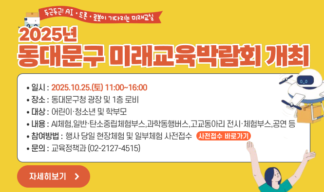 "두근두근! AI·드론·로봇이 기다리는 미래교실" 2025년 동대문구 미래교육박람회 개최
   ∘일    시: 2025.10.25.(토) 11:00~16:00
   ∘장    소: 동대문구청 광장 및 1층 로비
   ∘대    상: 어린이·청소년 및 학부모
   ∘내    용: AI체험,일반·탄소중립체험부스,과학동행버스,고교동아리 전시·체험부스,공연 등 
   ∘참여방법: 행사 당일 현장체험 및 일부체험 사전접수(사전접수 바로가기 click)
   ∘문    의: 교육정책과 (02-2127-4515)
"자세히보기"