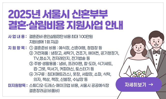 - 2025년 서울시 신혼부부 결혼·살림비용 지원사업 안내 -
○ 사업내용 : 결혼준비·혼인살림장만 비용 최대 100만원 지원(생애 1회 지급)
○ 지원항목
① 결혼준비 비용 : 예식장, 신혼여행, 청첩장 등
② 가전제품 : 냉장고, 세탁기, 건조기, 에어컨, 공기청정기, TV, 청소기, 전자레인지, 전기밥솥 등
③ 주방·생활용품 : 냄비, 프라이팬, 칼·도마, 식기세트, 컵·그릇, 믹서기, 커피머신, 토스터기 등
④ 가구류 : 침대(매트리스), 옷장, 서랍장, 소파, 식탁, 의자, 책상, 책장, 신발장, 수납장 등
○ 미지원항목 : 스튜디오·드레스·메이크업 비용, 서울시 공공예식장 결혼장려금(비품비)
"자세히보기"