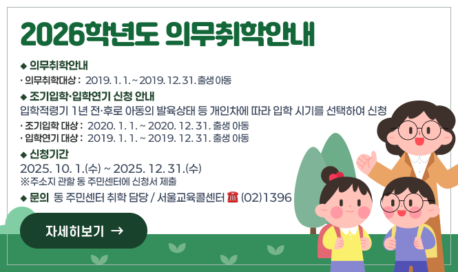 2026학년도 의무취학 안내 
□ 의무취학 안내
► 의무취학 대상: 2019. 1. 1. ~ 2019. 12. 31. 출생 아동
□ 조기입학·입학연기 신청 안내
입학적령기 1년 전·후로 아동의 발육상태 등 개인차에 따라 입학 시기를 선택하여 신청
► 조기입학 대상: 2020. 1. 1. ~ 2020. 12. 31. 출생 아동
► 입학연기 대상: 2019. 1. 1. ~ 2019. 12. 31. 출생 아동
□ 신청기간: 2025. 10. 1.(수) ~ 2025. 12. 31.(수)
  - 주소지 관할 동 주민센터에 신청서 제출
□ 문의: 동 주민센터 취학 담당 / 서울교육콜센터 ☎ (02)1396
"자세히보기"