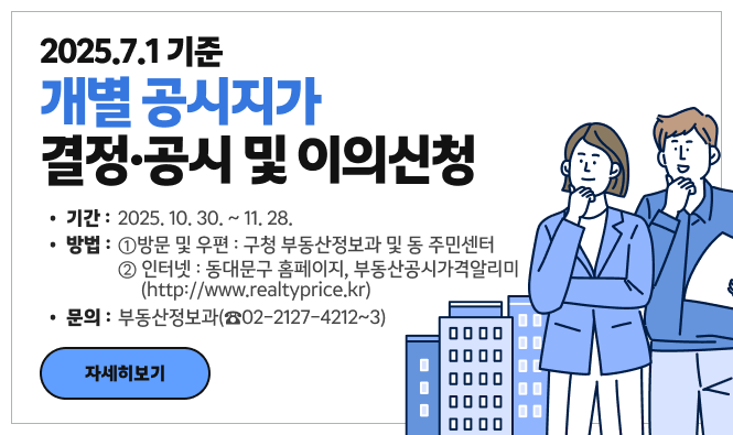 2025.7.1 기준
개별 공시지가
결정·공시 및 이의신청
기간 : 2025.10.30. ~ 11.28.
방법 : ① 방문 및 우편 : 구청 부동산정보과 및 동 주민센터
            ② 인터넷 : 동대문구 홈페이지, 부동산공시가격알리미 (http://www.realtyprice.kr)
문의 : 부동산정보과(☎02-2127-4212~3)
