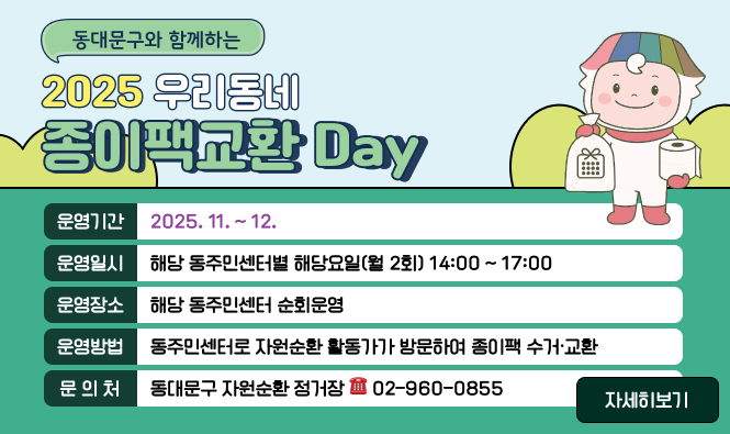 동대문구와 함께하는 2025 우리동네 종이팩교환 Day
운영기간 : 2025. 11. ~ 12. 
운영일시 : 해당 동주민센터별 해당요일(월 2회) 14:00 ~ 17:00 
운영장소 : 해당 동주민센터 순회운영 
운영방법 : 동주민센터로 자원순환 활동가가 방문하여 종이팩 수거·교환
문 의 처 : 동대문구 자원순환 정거장  ☎ 02-960-0855
"자세히보기"