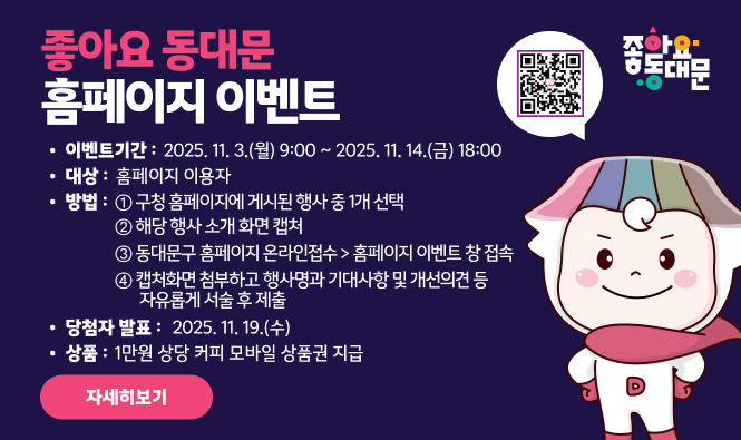좋아요 동대문 홈페이지 이벤트
접수기간 : 2025. 11. 3.(월) 9:00 ~ 2025. 11. 14.(금) 18:00
대상 : 홈페이지 이용자
참여방법 :
① 구청 홈페이지에 게시된 행사 중 1개 선택
② 해당 행사 소개 화면 캡처
③ 동대문구 홈페이지 온라인접수 > 홈페이지 이벤트 창 접속
④ 캡처화면 첨부하고 행사명과 기대사항 및 개선의견 등 자유롭게 서술 후 제출
당첨자 발표 : 2025. 11. 19.(수)
상품 : 1만원 상당 커피 모바일 상품권 지급
"자세히보기"