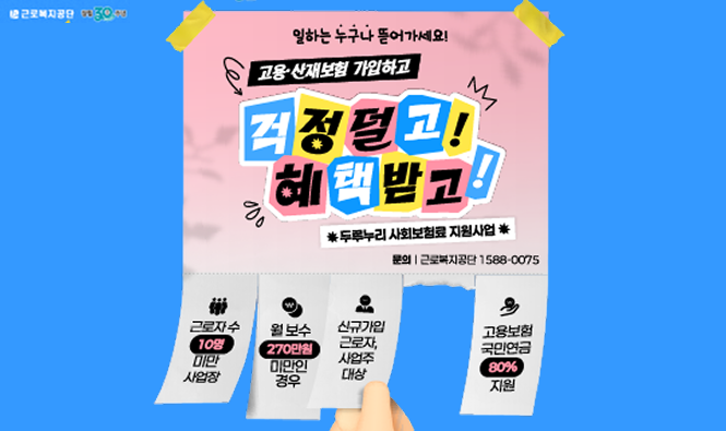 근로복지공단
일하는 누구나 뜯어가세요
고용·산재보험 가입하고 걱정덜고! 혜택받고!
* 두루누리 사회보험료 지원 *
문의 | 근로복지공단 1588-0075
근로자수 10명 미만 사업장
월보수 270만원 미만인 경우
신규가입 근로자, 사업주 대상
고용보험 국민연금 80% 지원