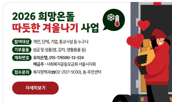 2026 희망온돌 따뜻한겨울나기 사업
모금기간: 2025. 11. 15.(토) ~ 2026. 2. 14.(토) 
기부물품:성금 및 성품(쌀, 김치, 생활용품 등)
참여대상 : 개인, 단체, 기업, 종교시설 등 누구나
접 수 처
- 성금 접수: 우리은행 015-176590-13-524(서울사회복지공동모금회)
- 성품 접수: 물품 구입 후 영수증과 함께 동대문구청 복지정책과 또는 동주민센터 방문, 물품 및 기탁서 작성 및 전달 
"자세히보기"