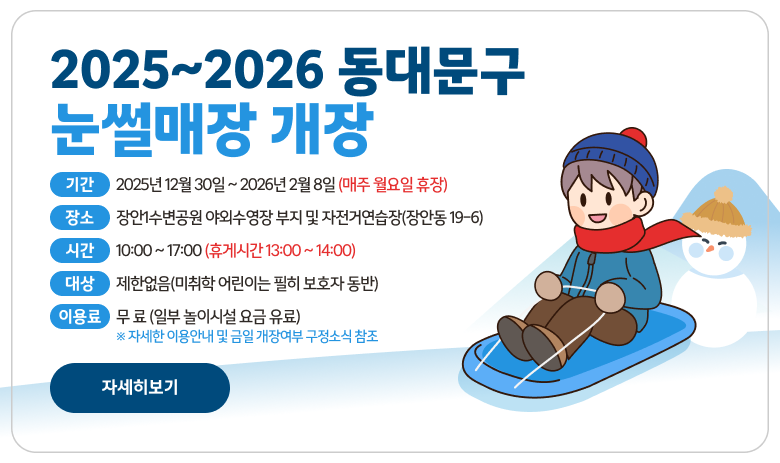 2025~2026 동대문구 눈썰매장 개장
기 간 : 2025년 12월 23일 ~ 2026년 2월 1일 (매주 월요일 휴장)
장 소 : 장안1수변공원 야외수영장 부지 및 자전거연습장(장안동 19-6)
시 간 : 10:00 ~ 17:00 (휴게시간 13:00 ~ 14:00)
대 상 : 제한없음(미취학 어린이는 필히 보호자 동반)
이 용 료 : 무 료 (일부 놀이시설 요금 유료)
※ 자세한 이용안내 및 금일 개장여부 구정소식 참조
"자세히보기"