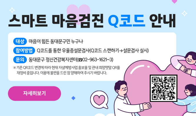 스마트 마음검진 Q코드 안내
대 상 : 마음이 힘든 동대문구민 누구나
참여방법 : Q코드를 통한 우울증설문검사(Q코드 스캔하기→설문검사 실시)
문 의 : 동대문구 정신건강복지센터(☎02-963-1621~3)
기존 QR코드 변경에 따라 현재 자살예방사업 홍보물 및 관내 희망팻말 QR를 재정비 중입니다.
이용에 불편을 드린 점 양해하여 주시기 바랍니다.
"자세히보기"