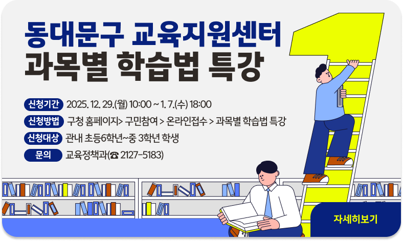 동대문구 교육지원센터 『과목별 학습법 특강』
❍ 신청기간 : 2025. 12. 29.(월) 10:00 ~ 1. 7.(수) 18:00
❍ 신청방법 : 구청 홈페이지> 구민참여 > 온라인접수 > 과목별 학습법 특강
❍ 신청대상 : 관내 초등6학년~중 3학년 학생
❍ 문 의 : 교육정책과(☎ 2127-5183)
"자세히보기"