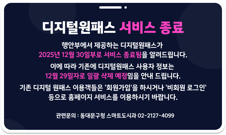 디지털원패스 서비스 종료
행안부에서 제공하는 디지털원패스가 2025년 12월 30일부로 서비스 종료됨을 알려드립니다.
이에 따라 기존에 디지털원패스 사용자 정보는 12월 29일자로 일괄 삭제 예정임을 안내 드립니다.
기존 디지털 원패스 이용객들은 '회원가입'을 하시거나 '비회원 로그인' 등으로 홈페이지 서비스를 이용하시기 바랍니다.
관련 문의: 동대문구청 스마트도시과 02-2127-4099