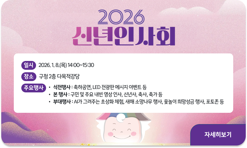 2026 신년인사회 개최
○ 일      시 : 2026. 1. 8.(목) 14:00~15:30  
○ 장      소 : 구청 2층 다목적강당
○ 주요행사   
  - 식전행사 : 축하공연, LED 전광판 메시지 이벤트 등
  - 본   행사 : 구민 및 주요 내빈 영상 인사, 신년사, 축사, 축가 등
  - 부대행사 : AI가 그려주는 초상화 체험, 새해 소망나무 행사, 윷놀이 희망성금 행사, 포토존 등
"자세히보기"