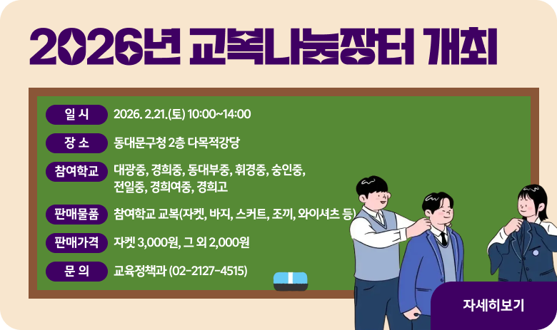 2026년 교복나눔장터 개최
∘일 시: 2026. 2.21.(토) 10:00~14:00
∘장 소: 동대문구청 2층 다목적강당
∘참여학교: 대광중, 경희중, 동대부중, 휘경중, 숭인중, 전일중, 경희여중, 경희고
∘판매물품: 참여학교 교복(자켓, 바지, 스커트, 조끼, 와이셔츠 등)
∘판매가격: 자켓 3,000원, 그 외 2,000원
∘문 의: 교육정책과 (02-2127-4515)
"자세히보기"