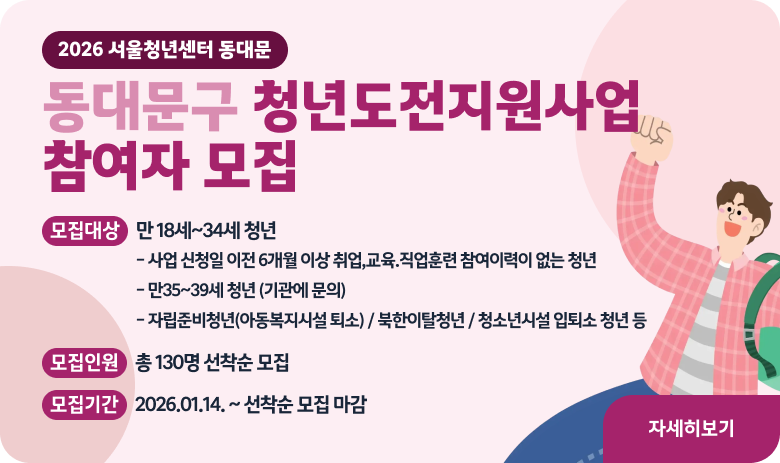 2026 서울청년센터 동대문
동대문구 청년도전지원사업 참여자 모집
 모집대상 (만 18세~34세 청년) 
- 사업 신청일 이전 6개월 이상 취업,교육.직업훈련 참여이력이 없는 청년 
- 만35~39세 청년 (기관에 문의) 
- 자립준비청년(아동복지시설 퇴소) / 북한이탈청년 / 청소년시설 입퇴소 청년 등 
모집인원 : 총 130명 선착순 모집
모집기간 : 2026.01.14. ~ 선착순 모집 마감 
"자세히보기"