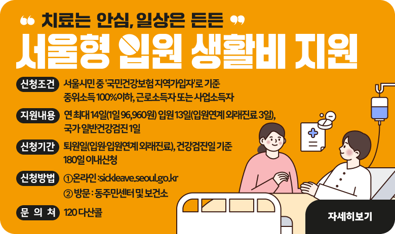 "치료는 안심, 일상은 든든"
서울형 입원 생활비 지원
- 신청조건 : 서울시민 중 '국민건강보험 지역가입자'로 기준 중위소득 100%이하, 근로소득자 또는 사업소득자
- 지원내용 : 연 최대 14일(1일 96,960원) 입원 13일(입원연계 외래진료 3일),국가 일반건강검진 1일
- 신청기간 : 퇴원일(입원∙입원연계 외래진료), 건강검진일 기준 180일 이내신청
- 신청방법
①온라인 :sickleave.seoul.go.kr
② 방문 : 동주민센터 및 보건소
- 문 의 처 : 120 다산콜

"자세히보기"