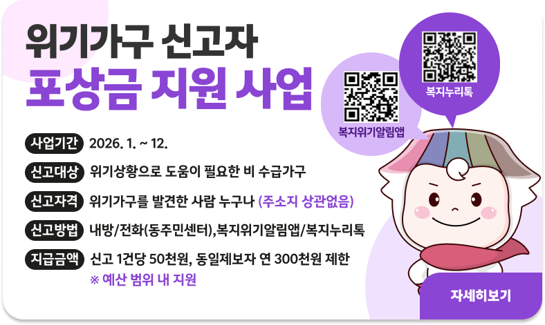 위기가구 신고자 포상금 지원 사업

ㅇ 사업기간 : 2026. 1. ~ 12.
ㅇ 신고대상 : 위기상황으로 도움이 필요한 비 수급가구
ㅇ 신고자격 : 위기가구를 발견한 사람 누구나(주소지 상관없음)
ㅇ 신고방법 : 내방/전화(동주민센터),복지위기알림앱/복지누리톡
ㅇ지급금액 : 신고 1건당 50천원, 동일제보자 연 300천원 제한
※ 예산 범위 내 지원

"자세히보기"