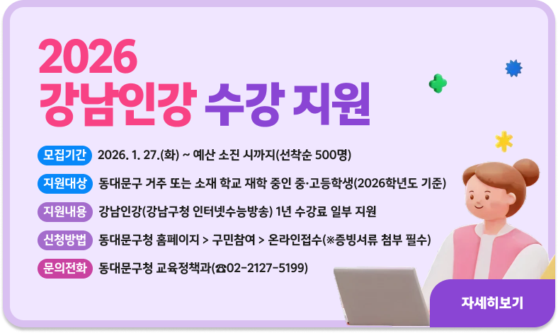 2026 강남인강 수강 지원

ㅇ 모집기간 : 2026. 1. 27.(화) ~ 예산 소진 시까지(선착순 500명)
ㅇ 지원대상 : 동대문구 거주 또는 소재 학교 재학 중인 중·고등학생(2026학년도 기준)
ㅇ 지원내용 : 강남인강(강남구청 인터넷수능방송) 1년 수강료 일부 지원
ㅇ 신청방법 : 동대문구청 홈페이지 > 구민참여 > 온라인접수(※증빙서류 첨부 필수)
ㅇ 문의전화 : 동대문구청 교육정책과(☎02-2127-5199)

"자세히보기"