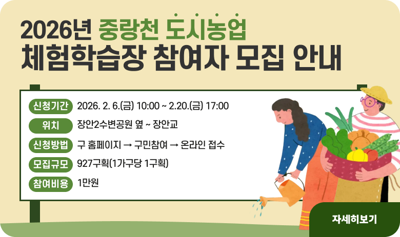 2026년 중랑천 도시농업 체험학습장 참여자 모집 안내

ㅇ 신청기간: 2026. 2. 6.(금) 10:00 ~ 2.20.(금) 17:00
ㅇ 위 치: 장안2수변공원 옆 ~ 장안교
ㅇ 신청방법: 구 홈페이지 → 구민참여 → 온라인 접수
ㅇ 모집규모: 927구획(1가구당 1구획)
ㅇ 참여비용: 1만원

"자세히보기"