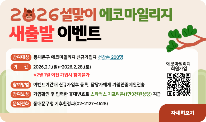 2026설맞이 에코마일리지
새출발 이벤트
참여대상:동대문구 에코마일리지 신규가입자 선착순 200명
기간:2026.2.1.(일)~2026.2.28.(토)
참여방법:이벤트기간내 신규가입후 등록, 담당자에게 가입인증메일전송
참여보상:가입확인 후 입력한 휴대번호로 스타벅스 기프티콘(1만3천상당)지급
문의전화:동대문구청 기후환경과(02-2127-4628)