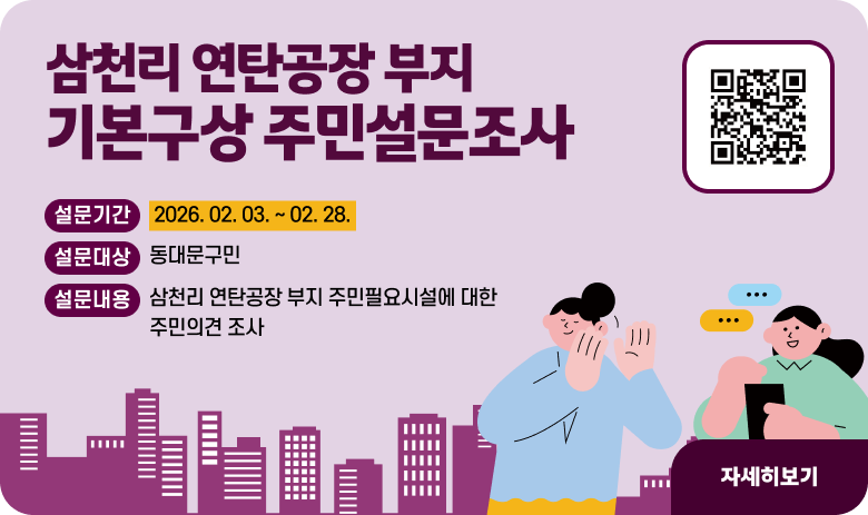 삼천리 연탄공장 부지 기본구상 주민설문조사
설문기간 : 2026. 02. 03. ~ 02. 28.
설문대상 : 동대문구민
설문내용 : 삼천리 연탄공장 부지 주민필요시설에 대한 주민의견 조사
"자세히보기"